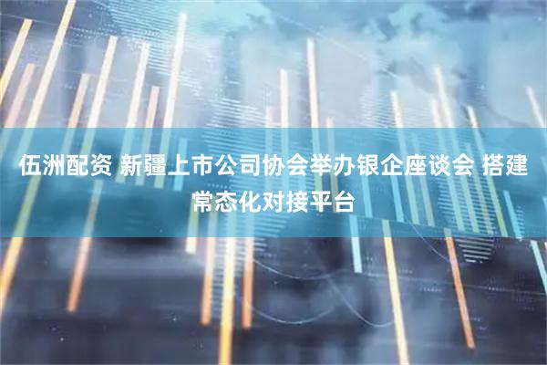 伍洲配资 新疆上市公司协会举办银企座谈会 搭建常态化对接平台