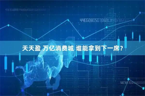 天天盈 万亿消费城 谁能拿到下一席？