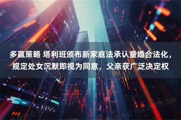 多赢策略 塔利班颁布新家庭法承认童婚合法化，规定处女沉默即视为同意，父亲获广泛决定权
