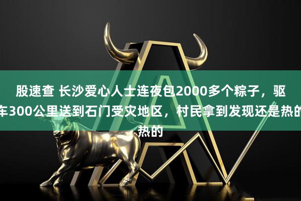 股速查 长沙爱心人士连夜包2000多个粽子，驱车300公里送到石门受灾地区，村民拿到发现还是热的