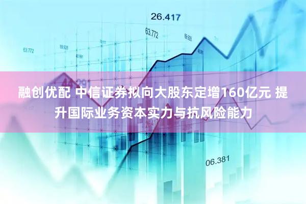 融创优配 中信证券拟向大股东定增160亿元 提升国际业务资本实力与抗风险能力