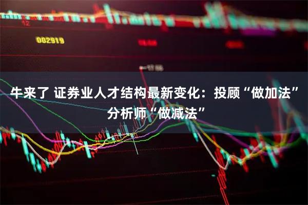 牛来了 证券业人才结构最新变化：投顾“做加法” 分析师“做减法”
