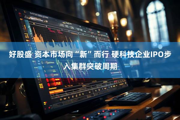 好股盛 资本市场向“新”而行 硬科技企业IPO步入集群突破周期