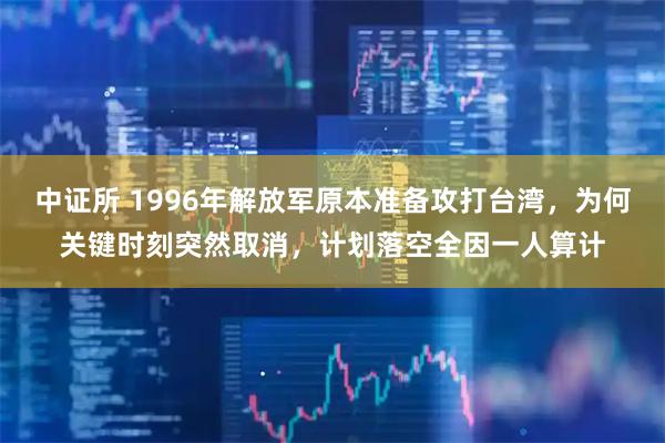 中证所 1996年解放军原本准备攻打台湾，为何关键时刻突然取消，计划落空全因一人算计