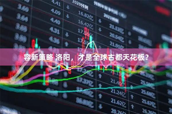 容新策略 洛阳，才是全球古都天花板？
