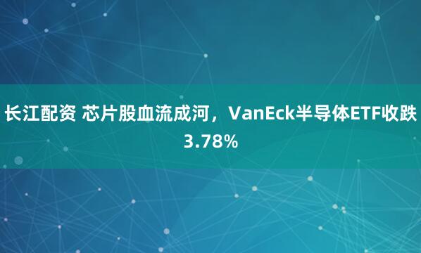 长江配资 芯片股血流成河，VanEck半导体ETF收跌3.78%
