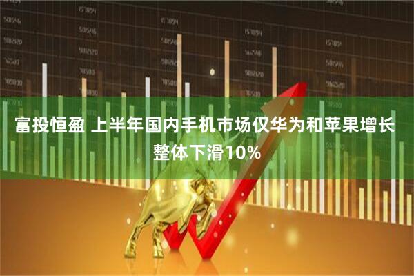 富投恒盈 上半年国内手机市场仅华为和苹果增长 整体下滑10%