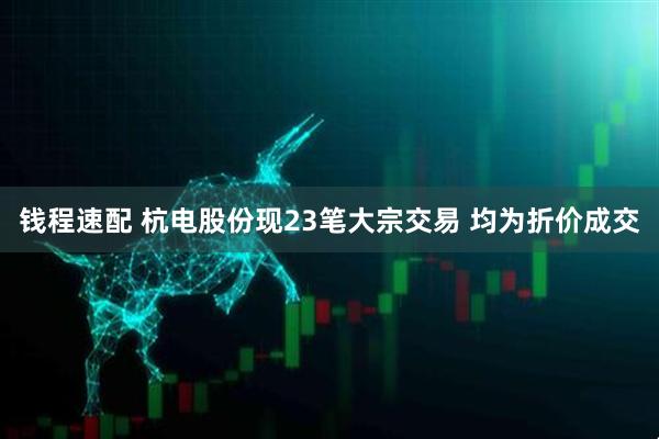 钱程速配 杭电股份现23笔大宗交易 均为折价成交