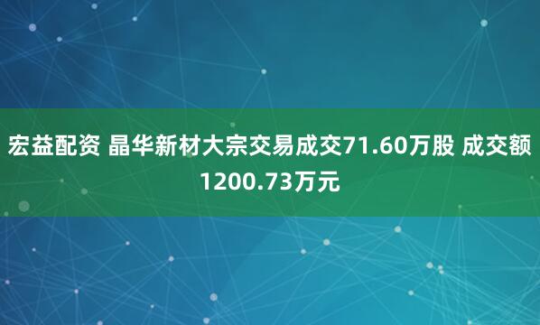 宏益配资 晶华新材大宗交易成交71.60万股 成交额1200.73万元