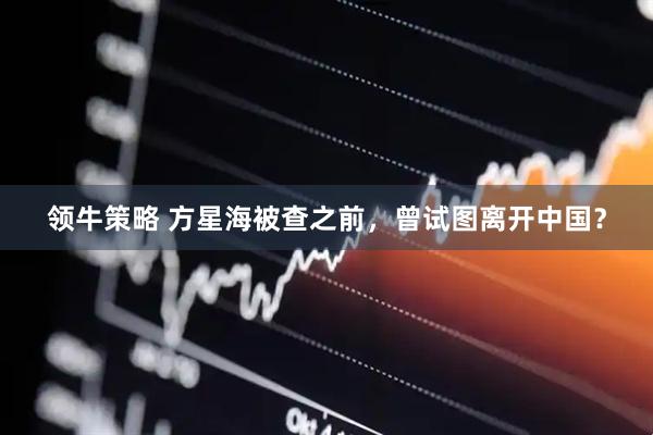 领牛策略 方星海被查之前，曾试图离开中国？