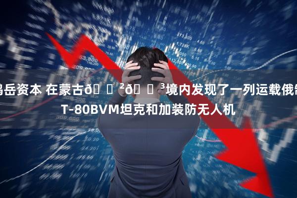 鸿岳资本 在蒙古🇲🇳境内发现了一列运载俄制T-80BVМ坦克和加装防无人机