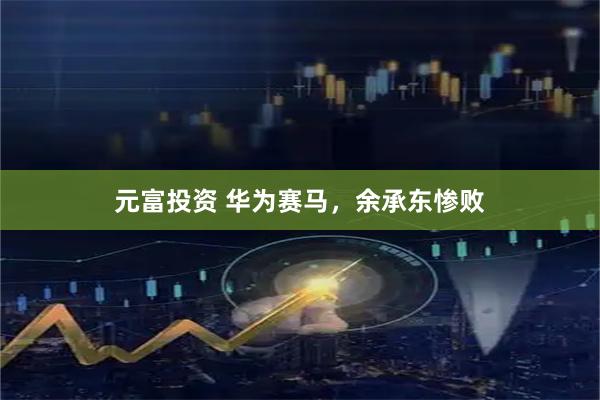 元富投资 华为赛马，余承东惨败