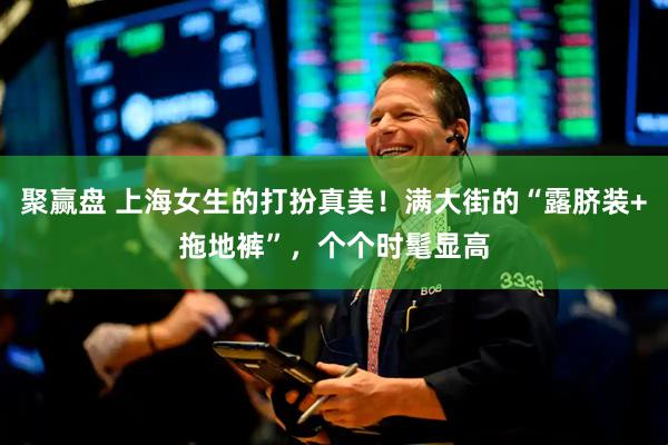 聚赢盘 上海女生的打扮真美！满大街的“露脐装+拖地裤”，个个时髦显高