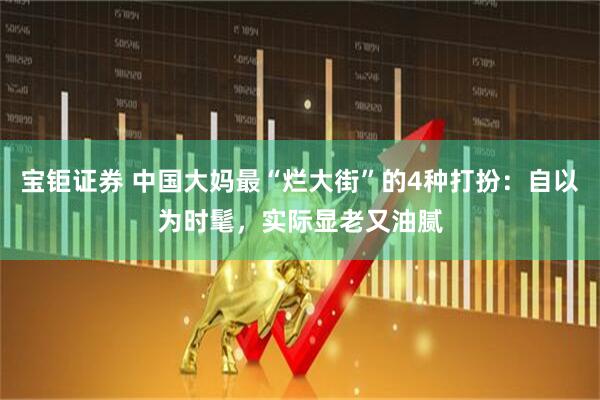宝钜证券 中国大妈最“烂大街”的4种打扮：自以为时髦，实际显老又油腻